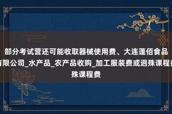 部分考试营还可能收取器械使用费、大连蓬佰食品有限公司_水产品_农产品收购_加工服装费或迥殊课程费