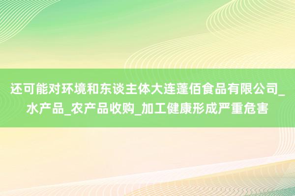 还可能对环境和东谈主体大连蓬佰食品有限公司_水产品_农产品收购_加工健康形成严重危害
