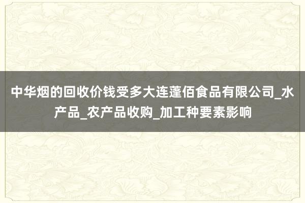 中华烟的回收价钱受多大连蓬佰食品有限公司_水产品_农产品收购_加工种要素影响